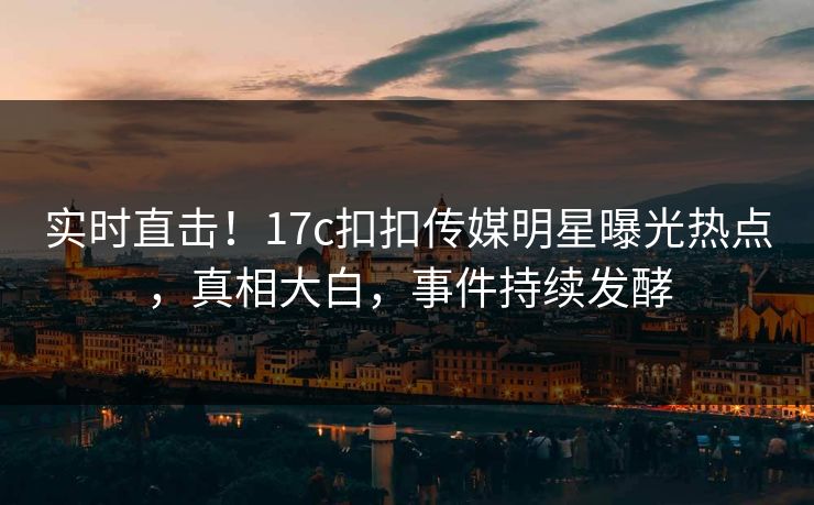 实时直击！17c扣扣传媒明星曝光热点，真相大白，事件持续发酵