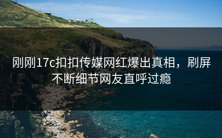 刚刚17c扣扣传媒网红爆出真相，刷屏不断细节网友直呼过瘾