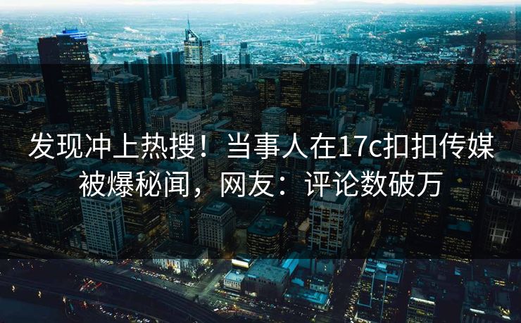 发现冲上热搜！当事人在17c扣扣传媒被爆秘闻，网友：评论数破万