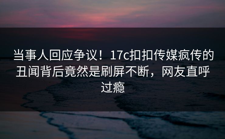 当事人回应争议！17c扣扣传媒疯传的丑闻背后竟然是刷屏不断，网友直呼过瘾