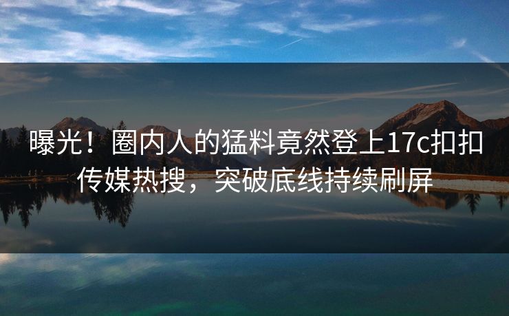 曝光！圈内人的猛料竟然登上17c扣扣传媒热搜，突破底线持续刷屏