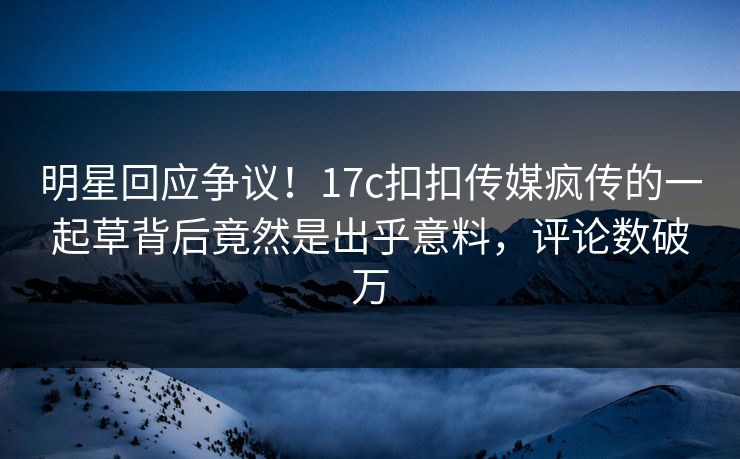 明星回应争议！17c扣扣传媒疯传的一起草背后竟然是出乎意料，评论数破万