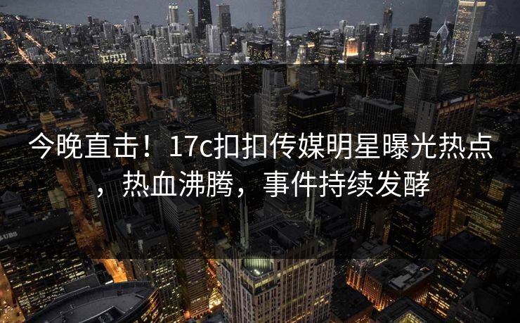 今晚直击！17c扣扣传媒明星曝光热点，热血沸腾，事件持续发酵