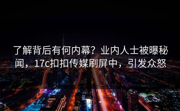 了解背后有何内幕？业内人士被曝秘闻，17c扣扣传媒刷屏中，引发众怒