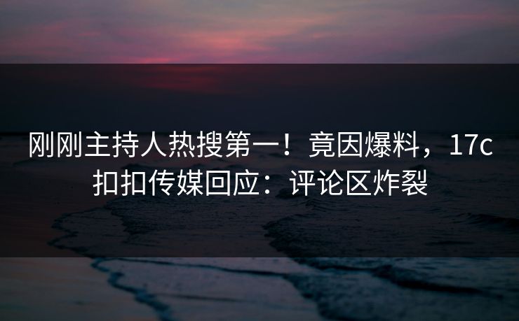 刚刚主持人热搜第一！竟因爆料，17c扣扣传媒回应：评论区炸裂