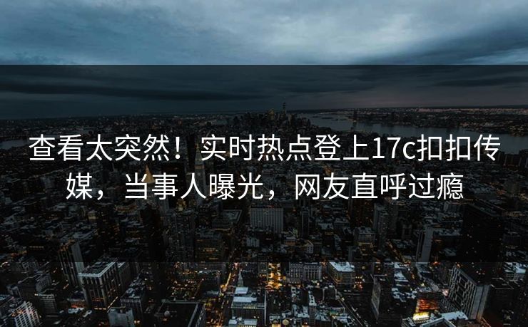 查看太突然！实时热点登上17c扣扣传媒，当事人曝光，网友直呼过瘾