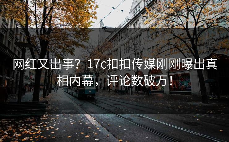 网红又出事？17c扣扣传媒刚刚曝出真相内幕，评论数破万！