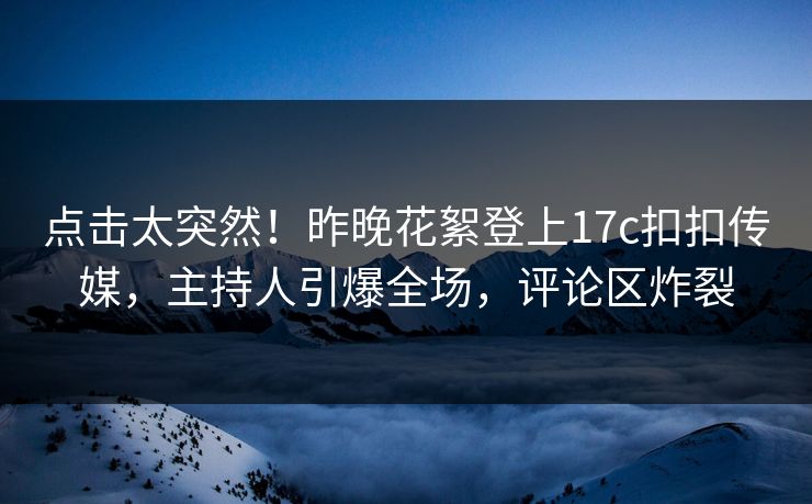 点击太突然！昨晚花絮登上17c扣扣传媒，主持人引爆全场，评论区炸裂