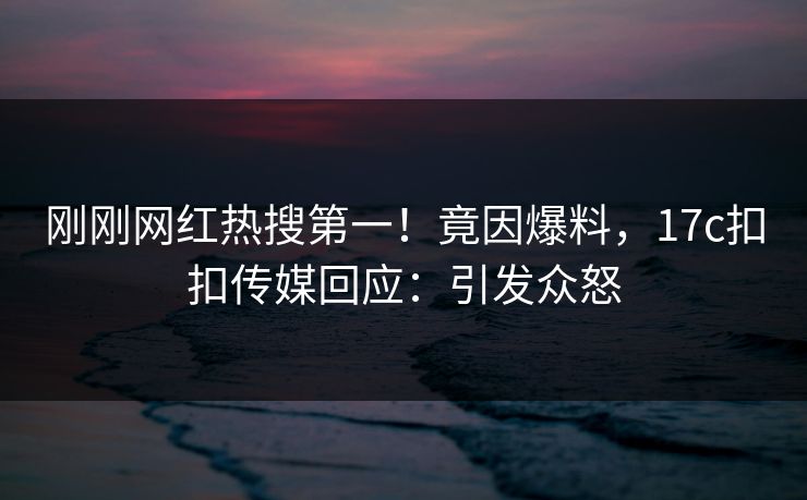 刚刚网红热搜第一！竟因爆料，17c扣扣传媒回应：引发众怒