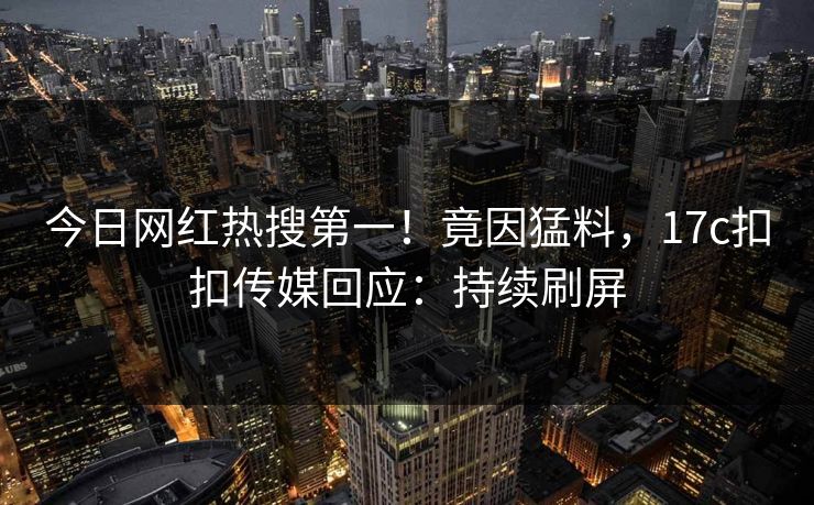 今日网红热搜第一！竟因猛料，17c扣扣传媒回应：持续刷屏