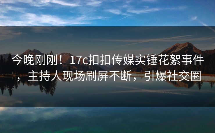 今晚刚刚！17c扣扣传媒实锤花絮事件，主持人现场刷屏不断，引爆社交圈