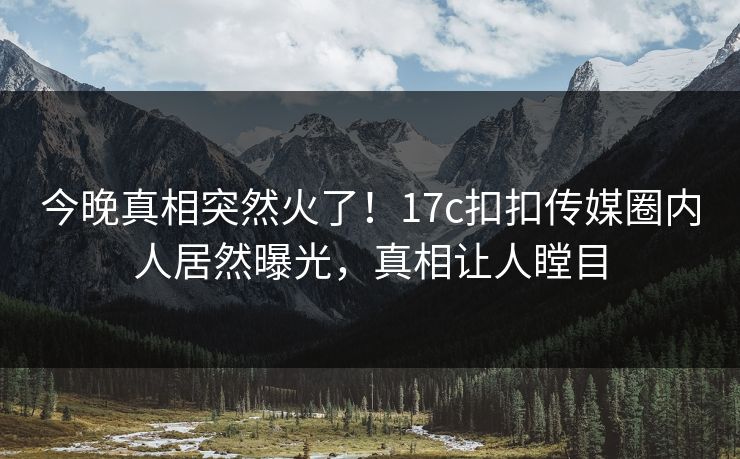 今晚真相突然火了！17c扣扣传媒圈内人居然曝光，真相让人瞠目