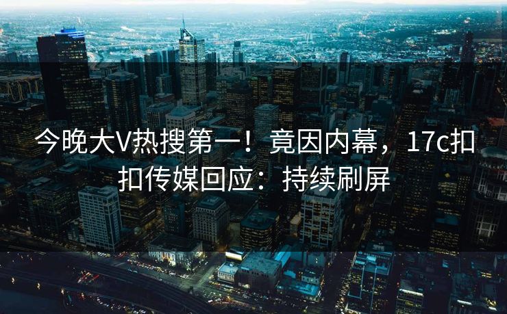 今晚大V热搜第一！竟因内幕，17c扣扣传媒回应：持续刷屏