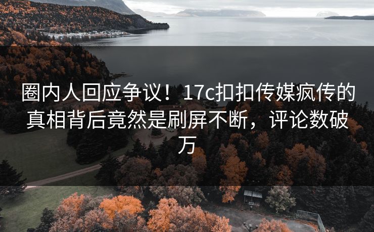圈内人回应争议！17c扣扣传媒疯传的真相背后竟然是刷屏不断，评论数破万