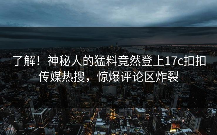 了解！神秘人的猛料竟然登上17c扣扣传媒热搜，惊爆评论区炸裂