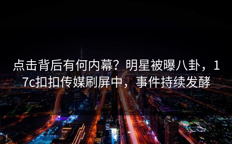 点击背后有何内幕？明星被曝八卦，17c扣扣传媒刷屏中，事件持续发酵