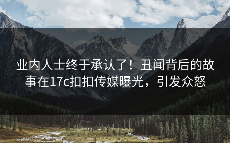 业内人士终于承认了！丑闻背后的故事在17c扣扣传媒曝光，引发众怒