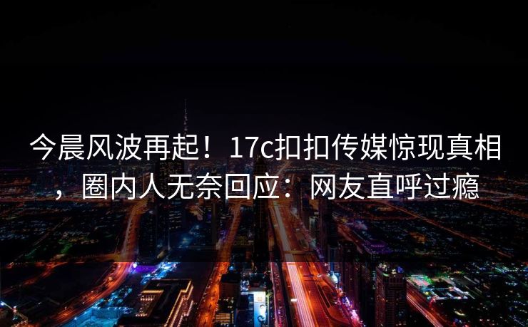 今晨风波再起！17c扣扣传媒惊现真相，圈内人无奈回应：网友直呼过瘾
