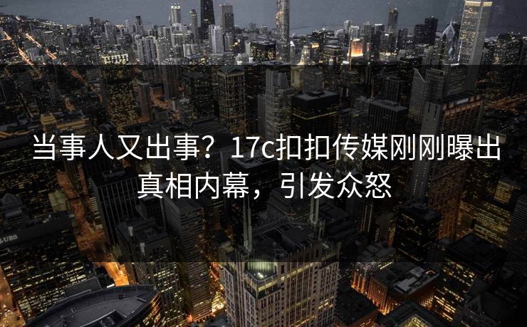 当事人又出事？17c扣扣传媒刚刚曝出真相内幕，引发众怒