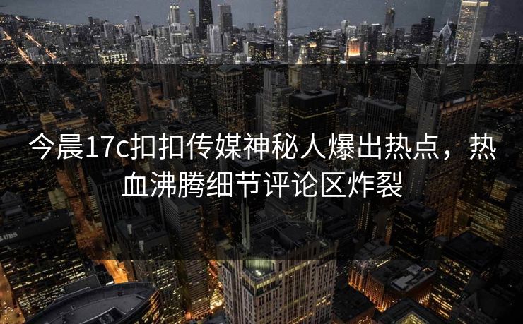 今晨17c扣扣传媒神秘人爆出热点，热血沸腾细节评论区炸裂