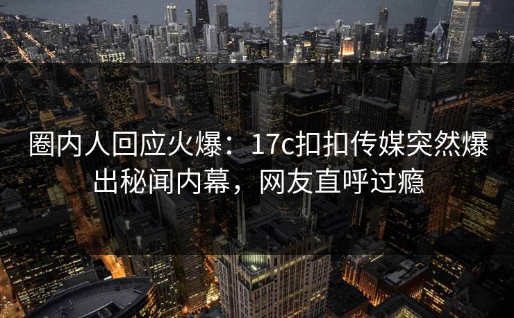 圈内人回应火爆：17c扣扣传媒突然爆出秘闻内幕，网友直呼过瘾