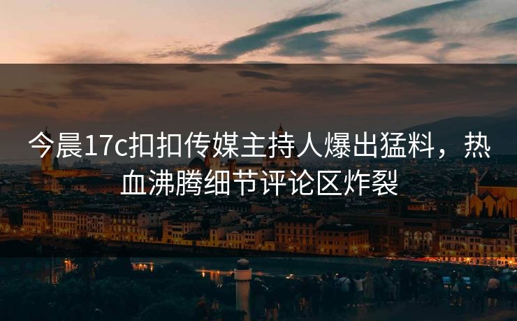 今晨17c扣扣传媒主持人爆出猛料，热血沸腾细节评论区炸裂