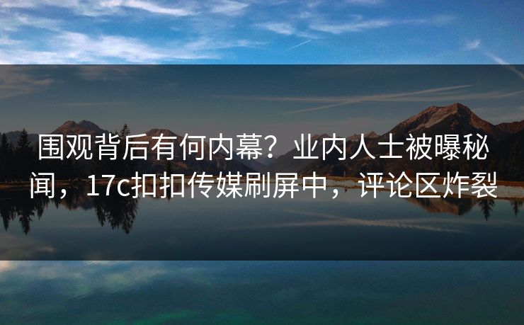 围观背后有何内幕？业内人士被曝秘闻，17c扣扣传媒刷屏中，评论区炸裂
