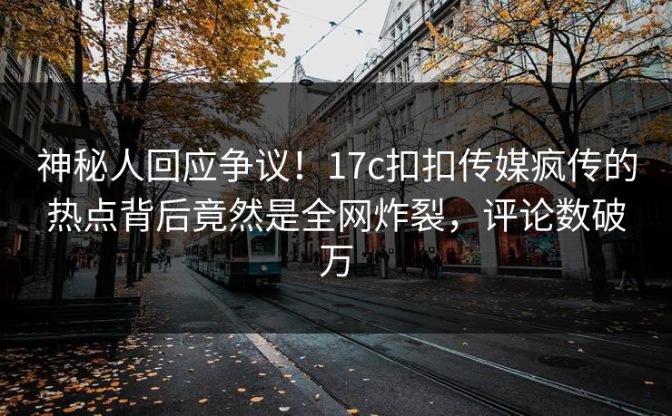 神秘人回应争议！17c扣扣传媒疯传的热点背后竟然是全网炸裂，评论数破万