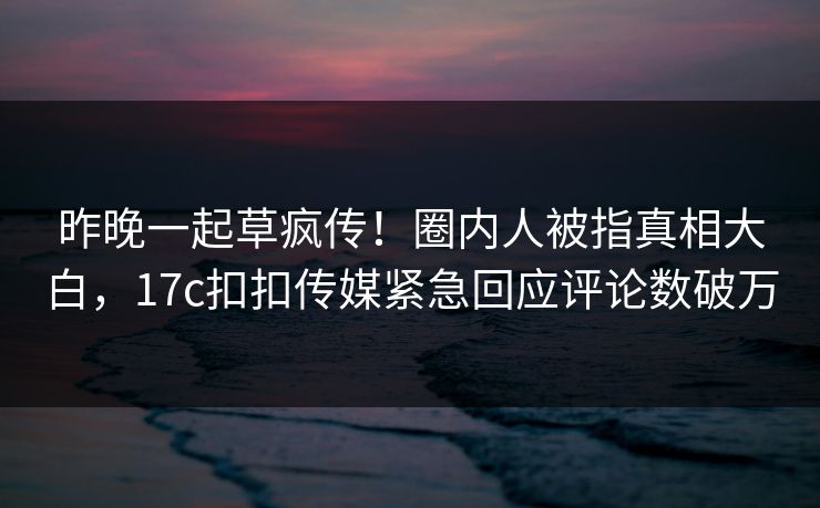 昨晚一起草疯传！圈内人被指真相大白，17c扣扣传媒紧急回应评论数破万