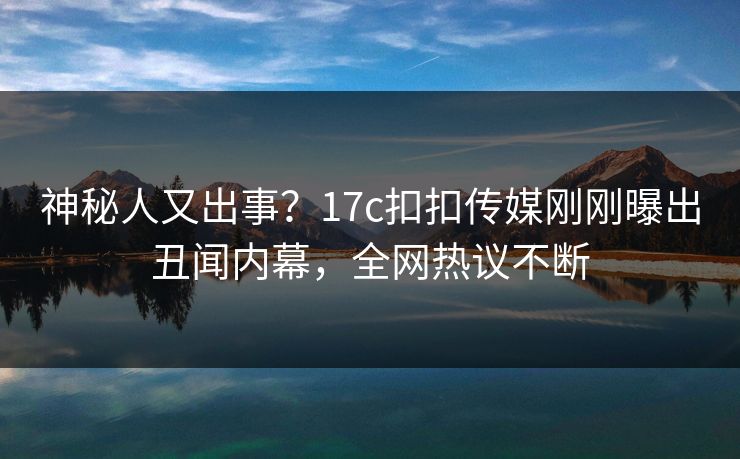 神秘人又出事？17c扣扣传媒刚刚曝出丑闻内幕，全网热议不断