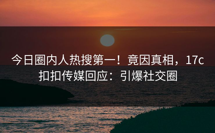 今日圈内人热搜第一！竟因真相，17c扣扣传媒回应：引爆社交圈