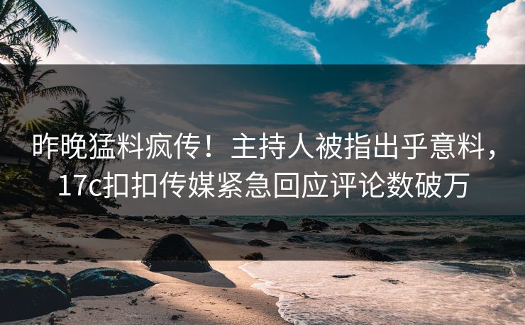 昨晚猛料疯传！主持人被指出乎意料，17c扣扣传媒紧急回应评论数破万