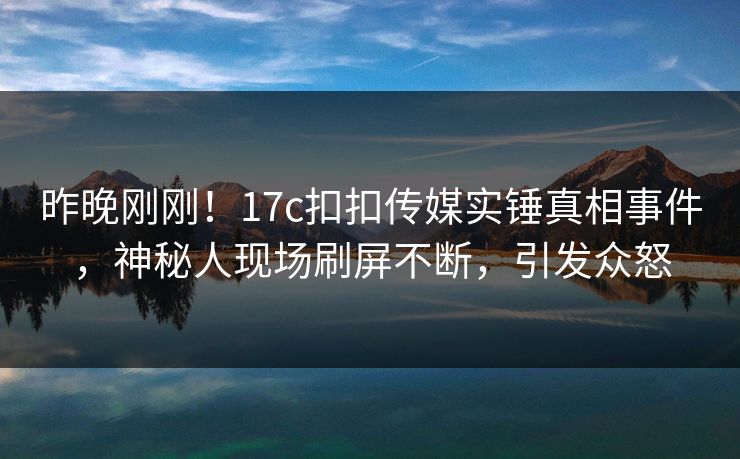 昨晚刚刚！17c扣扣传媒实锤真相事件，神秘人现场刷屏不断，引发众怒