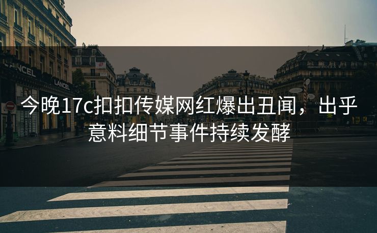 今晚17c扣扣传媒网红爆出丑闻，出乎意料细节事件持续发酵