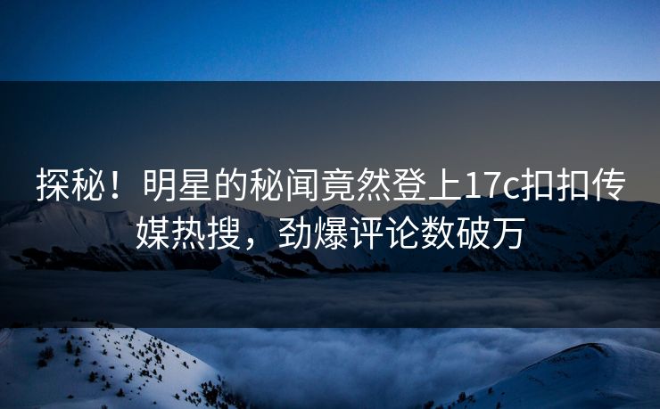 探秘！明星的秘闻竟然登上17c扣扣传媒热搜，劲爆评论数破万