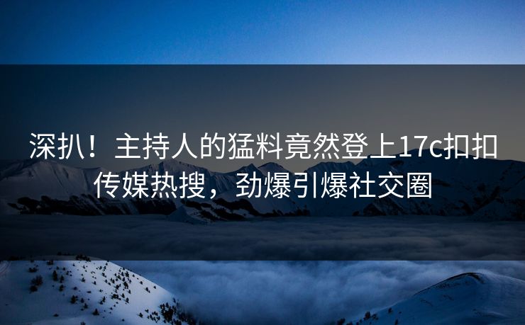 深扒！主持人的猛料竟然登上17c扣扣传媒热搜，劲爆引爆社交圈