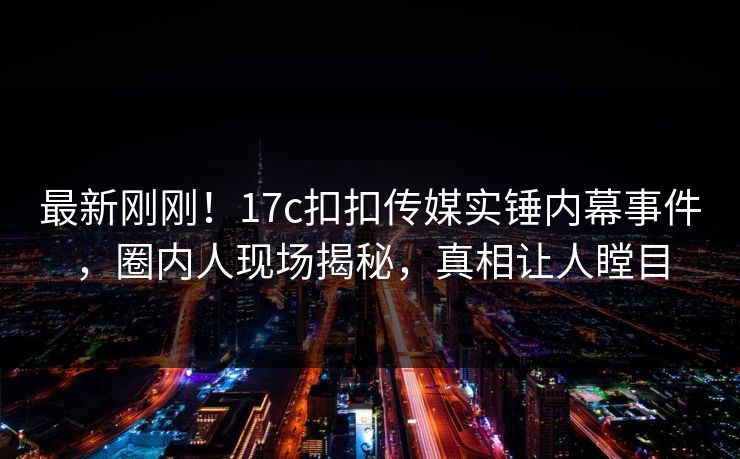 最新刚刚！17c扣扣传媒实锤内幕事件，圈内人现场揭秘，真相让人瞠目