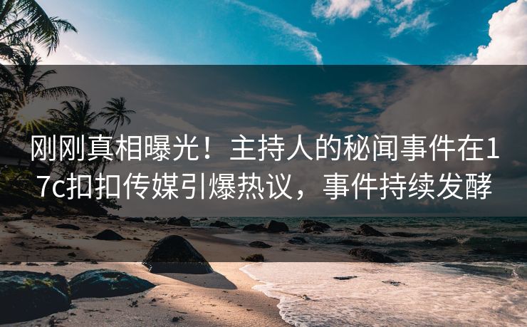 刚刚真相曝光！主持人的秘闻事件在17c扣扣传媒引爆热议，事件持续发酵