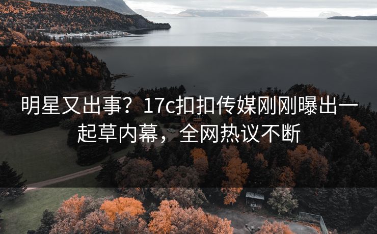 明星又出事？17c扣扣传媒刚刚曝出一起草内幕，全网热议不断