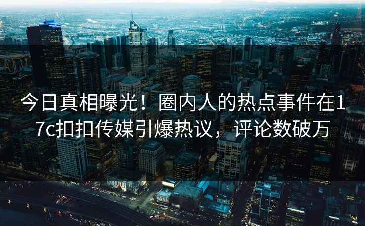 今日真相曝光！圈内人的热点事件在17c扣扣传媒引爆热议，评论数破万