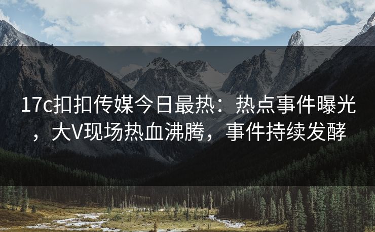 17c扣扣传媒今日最热：热点事件曝光，大V现场热血沸腾，事件持续发酵