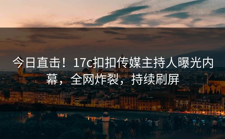 今日直击！17c扣扣传媒主持人曝光内幕，全网炸裂，持续刷屏