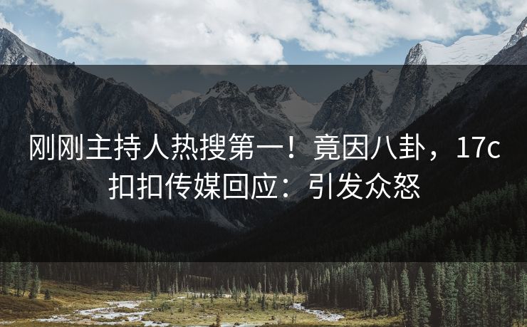 刚刚主持人热搜第一！竟因八卦，17c扣扣传媒回应：引发众怒
