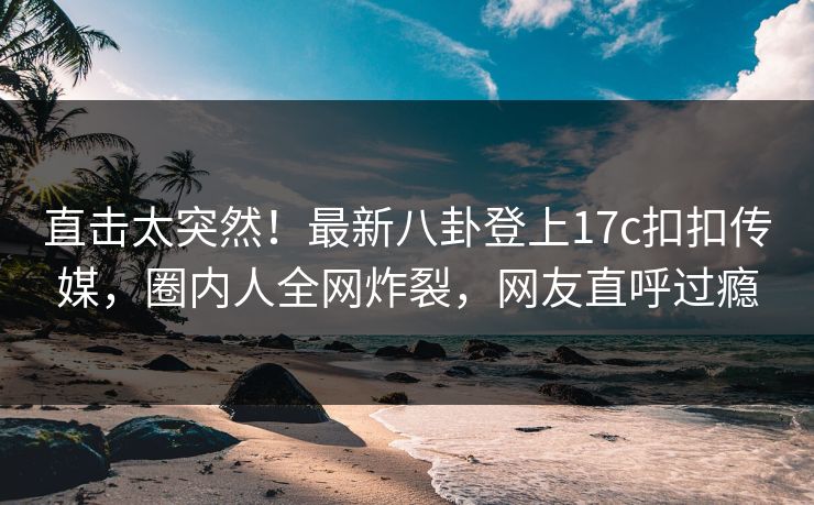 直击太突然！最新八卦登上17c扣扣传媒，圈内人全网炸裂，网友直呼过瘾