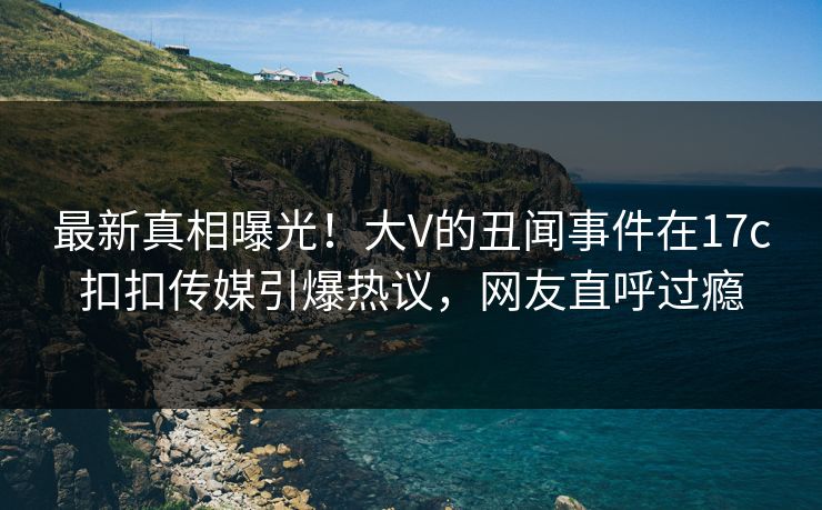最新真相曝光！大V的丑闻事件在17c扣扣传媒引爆热议，网友直呼过瘾