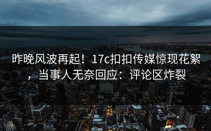 昨晚风波再起！17c扣扣传媒惊现花絮，当事人无奈回应：评论区炸裂