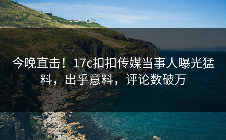 今晚直击！17c扣扣传媒当事人曝光猛料，出乎意料，评论数破万