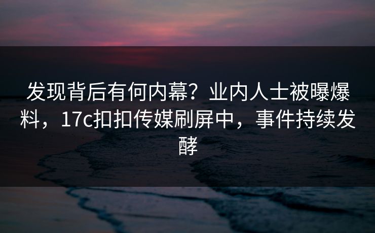 发现背后有何内幕？业内人士被曝爆料，17c扣扣传媒刷屏中，事件持续发酵