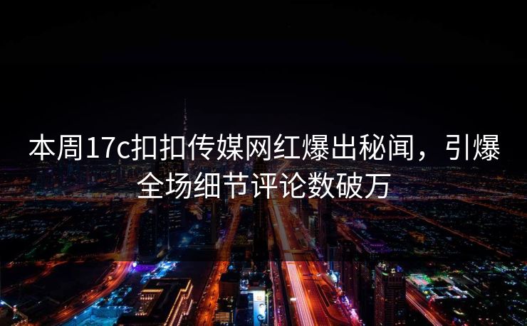 本周17c扣扣传媒网红爆出秘闻，引爆全场细节评论数破万