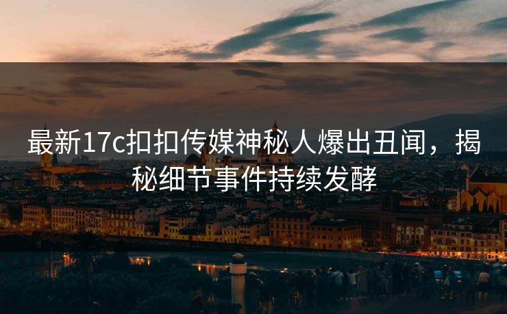 最新17c扣扣传媒神秘人爆出丑闻，揭秘细节事件持续发酵